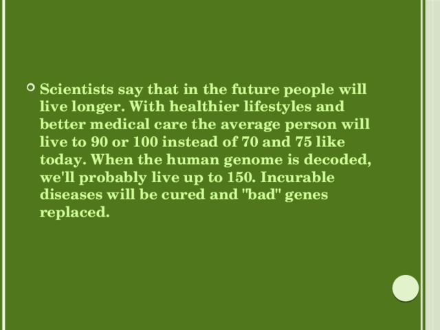 Scientists say that in the future people will live longer. With healthier lifestyles and better medical care the average person will live to 90 or 100 instead of 70 and 75 like today. When the human genome is decoded, we'll probably live up to 150. Incurable diseases will be cured and 