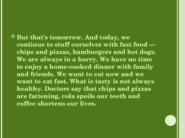 But that's tomorrow. And today, we continue to stuff ourselves with fast food — chips and pizzas, hamburgers and hot dogs. We are always in a hurry. We have no time to enjoy a home-cooked dinner with family and friends. We want to eat now and we want to eat fast. What is tasty is not always healthy. Doctors say that chips and pizzas are fattening, cola spoils our teeth and coffee shortens our lives. 