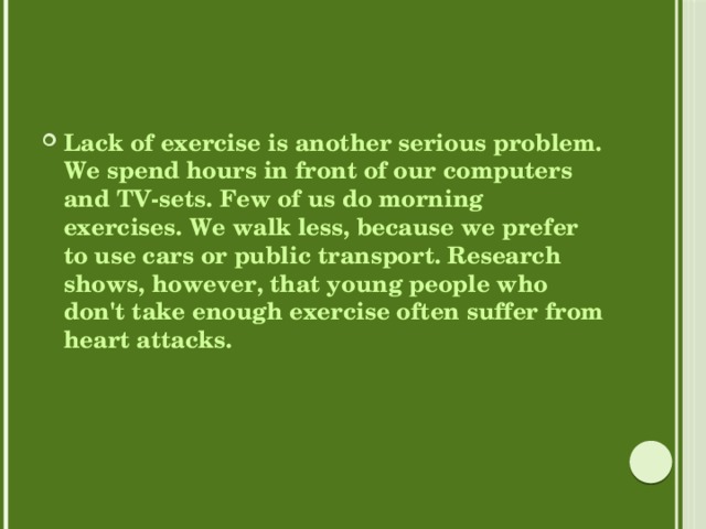 Lack of exercise is another serious problem. We spend hours in front of our computers and TV-sets. Few of us do morning exercises. We walk less, because we prefer to use cars or public transport. Research shows, however, that young people who don't take enough exercise often suffer from heart attacks. 
