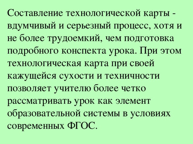 Составление технологической карты - вдумчивый и серьезный процесс, хотя и не более трудоемкий, чем подготовка подробного конспекта урока. При этом технологическая карта при своей кажущейся сухости и техничности позволяет учителю более четко рассматривать урок как элемент образовательной системы в условиях современных ФГОС. 