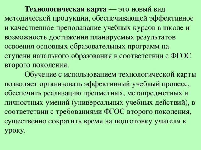  Технологическая карта  — это новый вид методической продукции, обеспечивающей эффективное и качественное преподавание учебных курсов в школе и возможность достижения планируемых результатов освоения основных образовательных программ на ступени начального образования в соответствии с ФГОС второго поколения.   Обучение с использованием технологической карты позволяет организовать эффективный учебный процесс, обеспечить реализацию предметных, метапредметных и личностных умений (универсальных учебных действий), в соответствии с требованиями ФГОС второго поколения, существенно сократить время на подготовку учителя к уроку.   