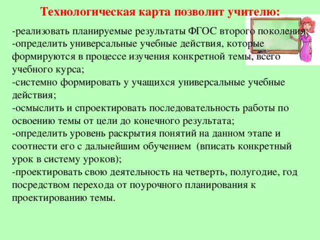 Технологическая карта позволит учителю:   -реализовать планируемые результаты ФГОС второго поколения;  -определить универсальные учебные действия, которые формируются в процессе изучения конкретной темы, всего учебного курса;  -системно формировать у учащихся универсальные учебные действия;  -осмыслить и спроектировать последовательность работы по освоению темы от цели до конечного результата;  -определить уровень раскрытия понятий на данном этапе и соотнести его с дальнейшим обучением (вписать конкретный урок в систему уроков);  -проектировать свою деятельность на четверть, полугодие, год посредством перехода от поурочного планирования к  проектированию темы.   