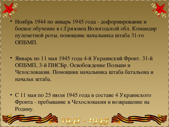 Ноябрь 1944 по январь 1945 года - доформирование и боевое обучение в г.Грязовец Вологодской обл. Командир пулеметной роты, помощник начальника штаба 31-го ОПБМП. Январь по 11 мая 1945 года 4-й Украинский Фронт. 31-й ОПБМП, 3-й ПНСБр. Освобождение Польши и Чехословакии. Помощник начальника штаба батальона и начальк штаба. С 11 мая по 25 июля 1945 года в составе 4 Украинского Фронта - пребывание в Чехословакии и возвращение на Родину. 