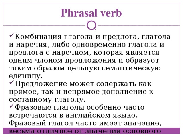 Phrasal verb Комбинация глагола и предлога, глагола и наречия, либо одновременно глагола и предлога с наречием, которая является одним членом предложения и образует таким образом цельную семантическую единицу. Предложение может содержать как прямое, так и непрямое дополнение к составному глаголу. Фразовые глаголы особенно часто встречаются в английском языке. Фразовый глагол часто имеет значение, весьма отличное от значения основного глагола 