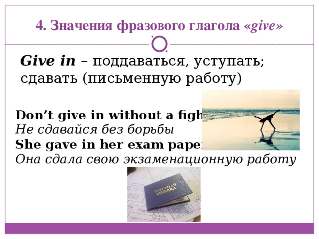 4. Значения фразового глагола « give» Give in  – поддаваться, уступать; сдавать (письменную работу) Don’t give in without a fight Не сдавайся без борьбы She gave in her exam paper Она сдала свою экзаменационную работу 