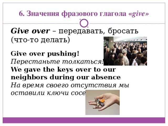 Give over pushing! Перестаньте толкаться! We gave the keys over to our neighbors during our absence На время своего отсутствия мы оставили ключи соседям 6. Значения фразового глагола « give» Give over  – передавать, бросать (что-то делать) 