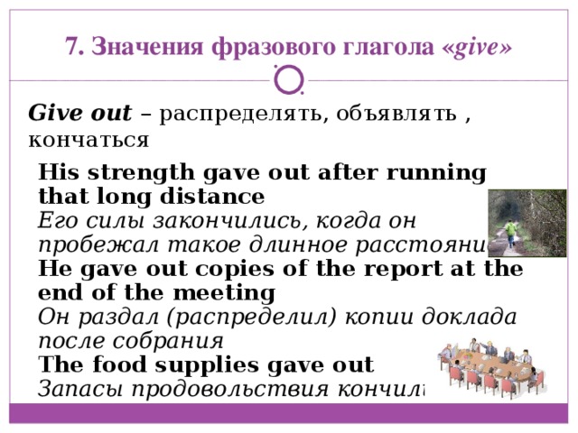 His strength gave out after running that long distance  Его силы закончились, когда он пробежал такое длинное расстояние He gave out copies of the report at the end of the meeting Он раздал (распределил) копии доклада после собрания The food supplies gave out Запасы продовольствия кончились 7. Значения фразового глагола « give» Give out  – распределять, объявлять , кончаться   