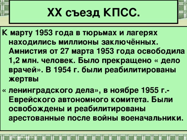 XX съезд КПСС. К марту 1953 года в тюрьмах и лагерях находились миллионы заключённых. Амнистия от 27 марта 1953 года освободила 1,2 млн. человек. Было прекращено « дело врачей». В 1954 г. были реабилитированы жертвы « ленинградского дела», в ноябре 1955 г.- Еврейского автономного комитета. Были освобождены и реабилитированы арестованные после войны военачальники. 