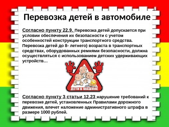 Перевозка детей в автомобиле  Согласно пункту 22.9. Перевозка детей допускается при условии обеспечения их безопасности с учетом особенностей конструкции транспортного средства. Перевозка детей до 8- летнего) возраста в транспортных средствах, оборудованных ремнями безопасности, должна осуществляться с использованием детских удерживающих устройств…       Согласно пункту 3 статьи 12.23  нарушение требований к перевозке детей, установленных Правилами дорожного движения, влечет наложение административного штрафа в размере 1000 рублей. 