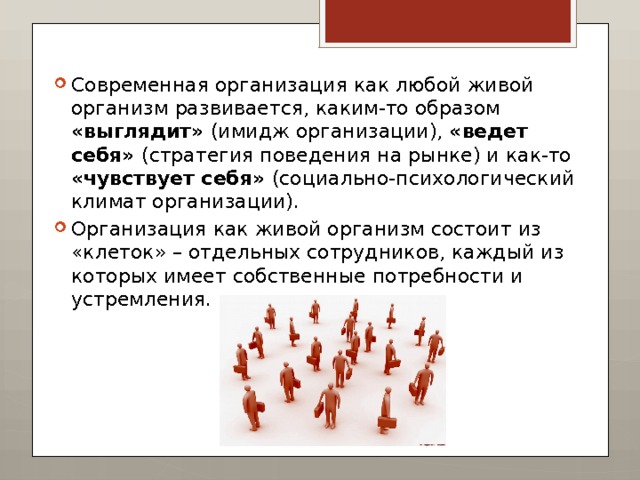 Современная организация как любой живой организм развивается, каким-то образом «выглядит» (имидж организации), «ведет себя» (стратегия поведения на рынке) и как-то «чувствует себя» (социально-психологический климат организации). Организация как живой организм состоит из «клеток» – отдельных сотрудников, каждый из которых имеет собственные потребности и устремления. 