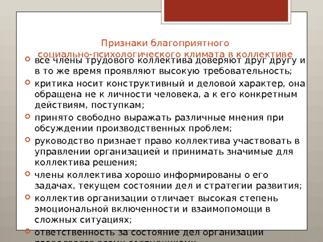 Признаки благоприятного социально-психологического климата в коллективе   все члены трудового коллектива доверяют друг другу и в то же время проявляют высокую требовательность; критика носит конструктивный и деловой характер, она обращена не к личности человека, а к его конкретным действиям, поступкам; принято свободно выражать различные мнения при обсуждении производственных проблем; руководство признает право коллектива участвовать в управлении организацией и принимать значимые для коллектива решения; члены коллектива хорошо информированы о его задачах, текущем состоянии дел и стратегии развития; коллектив организации отличает высокая степень эмоциональной включенности и взаимопомощи в сложных ситуациях; ответственность за состояние дел организации разделяется всеми сотрудниками. 