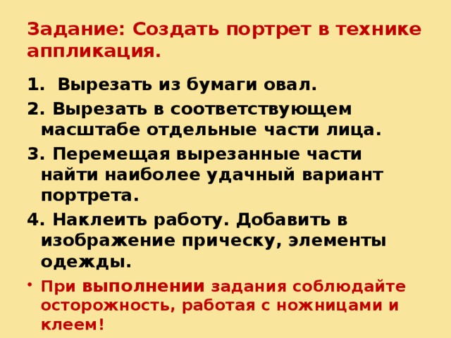Задание: Создать портрет в технике аппликация. 1.  Вырезать из бумаги овал. 2. Вырезать в соответствующем масштабе отдельные части лица. 3. Перемещая вырезанные части найти наиболее удачный вариант портрета. 4. Наклеить работу. Добавить в изображение прическу, элементы одежды. При выполнении задания соблюдайте осторожность, работая с ножницами и клеем!  
