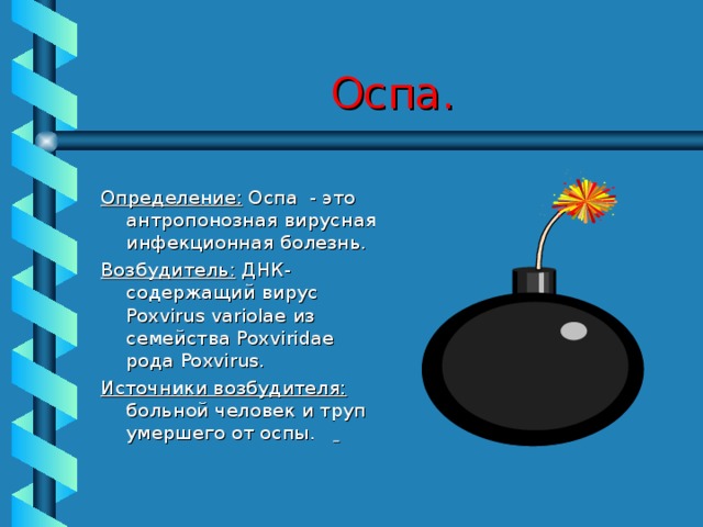 Оспа. Определение: Оспа - это антропонозная вирусная инфекционная болезнь. Возбудитель: ДНК- содержащий вирус Poxvirus variolae из семейства Poxviridae рода Poxvirus . Источники возбудителя: больной человек и труп умершего от оспы.     