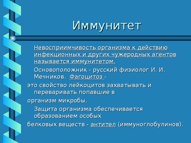 Иммунитет  Невосприимчивость организма к действию инфекционных и других чужеродных агентов называется иммунитетом.   Основоположник - русский физиолог И. И. Мечников. Фагоцитоз - это свойство лейкоцитов захватывать и переваривать попавшие в организм микробы.  Защита организма обеспечивается образованием особых белковых веществ - антител (иммуноглобулинов). 