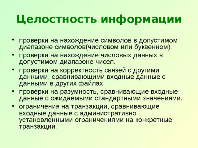 Целостность информации проверки на нахождение символов в допустимом диапазоне символов(числовом или буквенном). проверки на нахождение числовых данных в допустимом диапазоне чисел. проверки на корректность связей с другими данными, сравнивающими входные данные с данными в других файлах проверки на разумность, сравнивающие входные данные с ожидаемыми стандартными значениями. ограничения на транзакции, сравнивающие входные данные с административно установленными ограничениями на конкретные транзакции. 