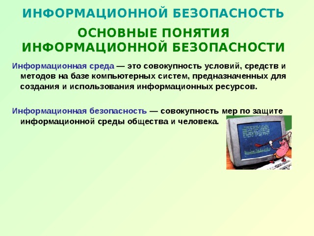 ИНФОРМАЦИОННОЙ БЕЗОПАСНОСТЬ   ОСНОВНЫЕ ПОНЯТИЯ ИНФОРМАЦИОННОЙ БЕЗОПАСНОСТИ Информационная среда — это совокупность условий, средств и методов на базе компьютерных систем, предназначенных для создания и использования информационных ресурсов.  Информационная безопасность — совокупность мер по защите информационной среды общества и человека. 