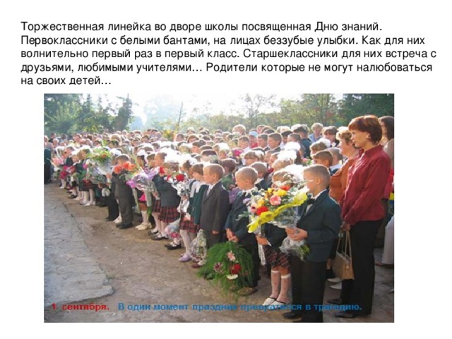 Торжественная линейка во дворе школы посвященная Дню знаний. Первоклассники с белыми бантами, на лицах беззубые улыбки. Как для них волнительно первый раз в первый класс. Старшеклассники для них встреча с друзьями, любимыми учителями… Родители которые не могут налюбоваться на своих детей… 