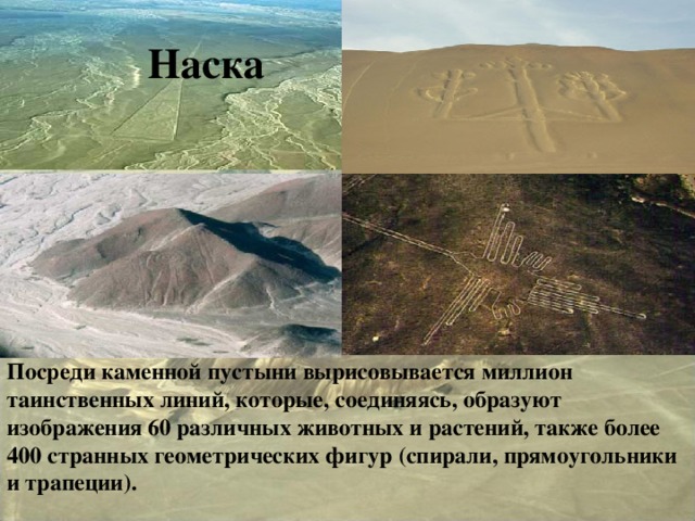 Наска Наска Посреди каменной пустыни вырисовывается миллион таинственных линий, которые, соединяясь, образуют изображения 60 различных животных и растений, также более 400 странных геометрических фигур (спирали, прямоугольники и трапеции).   
