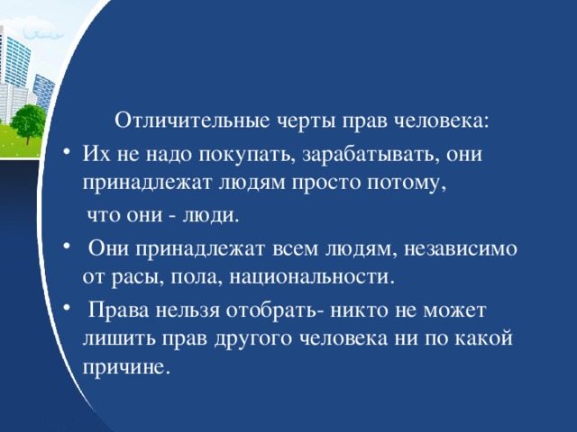 Отличительные черты прав человека: Их не надо покупать, зарабатывать, они принадлежат людям просто потому,  что они - люди.  Они принадлежат всем людям, независимо от расы, пола, национальности.  Права нельзя отобрать- никто не может лишить прав другого человека ни по какой причине. 