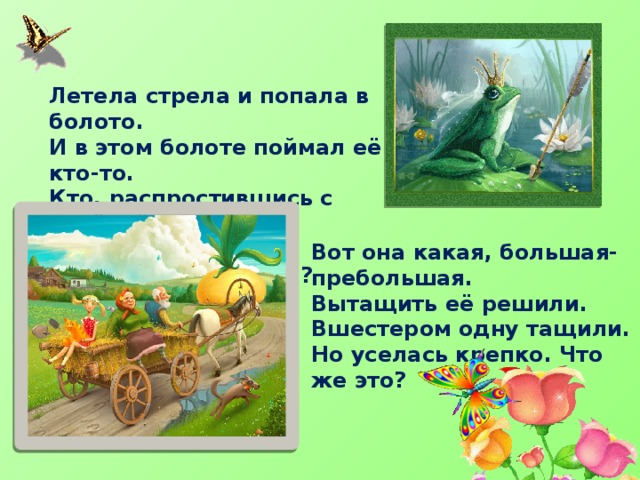Летела стрела и попала в болото. И в этом болоте поймал её кто-то. Кто, распростившись с зелёной кожей. Сделался милой, красивой, пригожей? Вот она какая, большая-пребольшая. Вытащить её решили. Вшестером одну тащили. Но уселась крепко. Что же это? 
