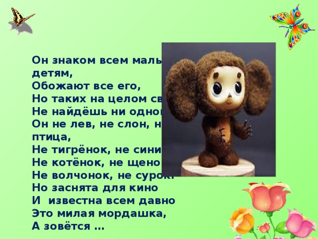 Он знаком всем малым детям, Обожают все его, Но таких на целом свете Не найдёшь ни одного. Он не лев, не слон, не птица, Не тигрёнок, не синица, Не котёнок, не щенок, Не волчонок, не сурок. Но заснята для кино И известна всем давно Это милая мордашка, А зовётся … 