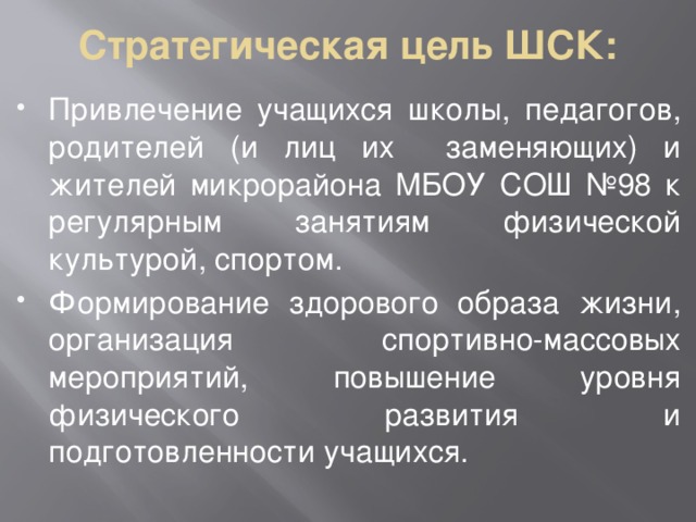 Стратегическая цель ШСК: Привлечение учащихся школы, педагогов, родителей (и лиц их заменяющих) и жителей микрорайона МБОУ СОШ №98 к регулярным занятиям физической культурой, спортом. Формирование здорового образа жизни, организация спортивно-массовых мероприятий, повышение уровня физического развития и подготовленности учащихся. 