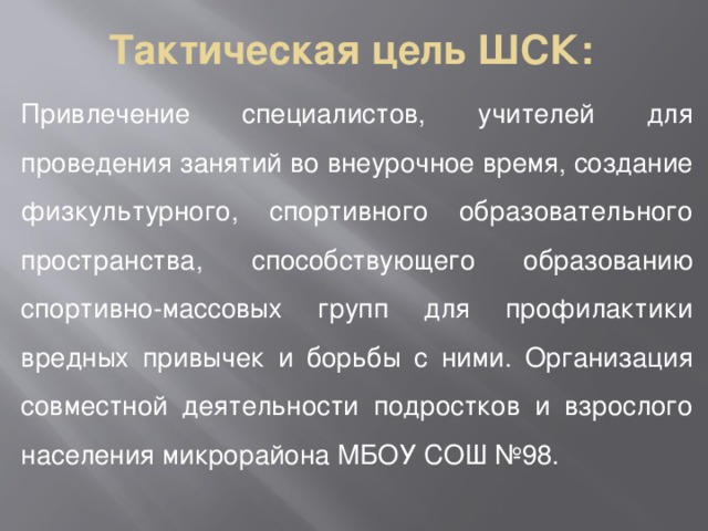 Тактическая цель ШСК: Привлечение специалистов, учителей для проведения занятий во внеурочное время, создание физкультурного, спортивного образовательного пространства, способствующего образованию спортивно-массовых групп для профилактики вредных привычек и борьбы с ними. Организация совместной деятельности подростков и взрослого населения микрорайона МБОУ СОШ №98. 