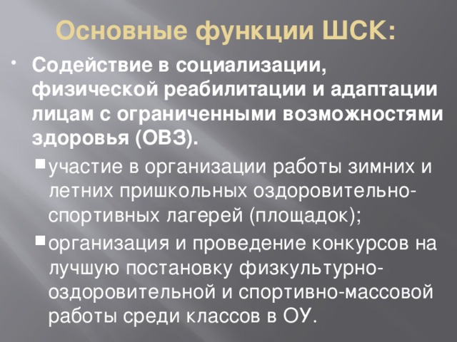 Основные функции ШСК: Содействие в социализации, физической реабилитации и адаптации лицам с ограниченными возможностями здоровья (ОВЗ). участие в организации работы зимних и летних пришкольных оздоровительно-спортивных лагерей (площадок); организация и проведение конкурсов на лучшую постановку физкультурно-оздоровительной и спортивно-массовой работы среди классов в ОУ. участие в организации работы зимних и летних пришкольных оздоровительно-спортивных лагерей (площадок); организация и проведение конкурсов на лучшую постановку физкультурно-оздоровительной и спортивно-массовой работы среди классов в ОУ. 