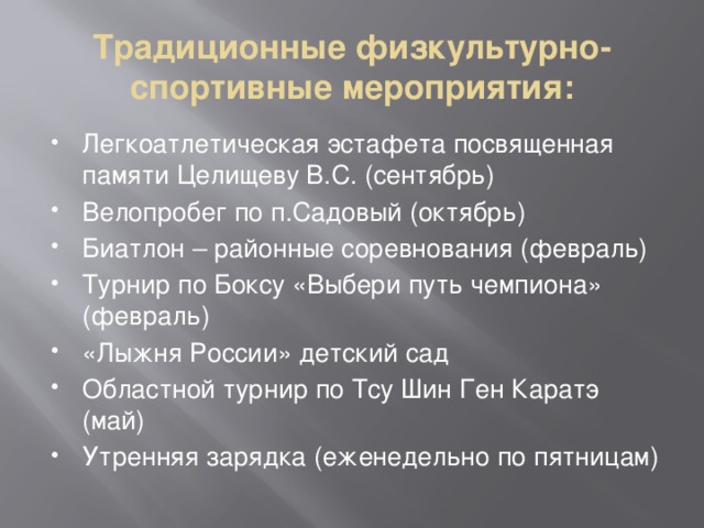 Традиционные физкультурно-спортивные мероприятия: Легкоатлетическая эстафета посвященная памяти Целищеву В.С. (сентябрь) Велопробег по п.Садовый (октябрь) Биатлон – районные соревнования (февраль) Турнир по Боксу «Выбери путь чемпиона» (февраль) «Лыжня России» детский сад Областной турнир по Тсу Шин Ген Каратэ (май) Утренняя зарядка (еженедельно по пятницам) 
