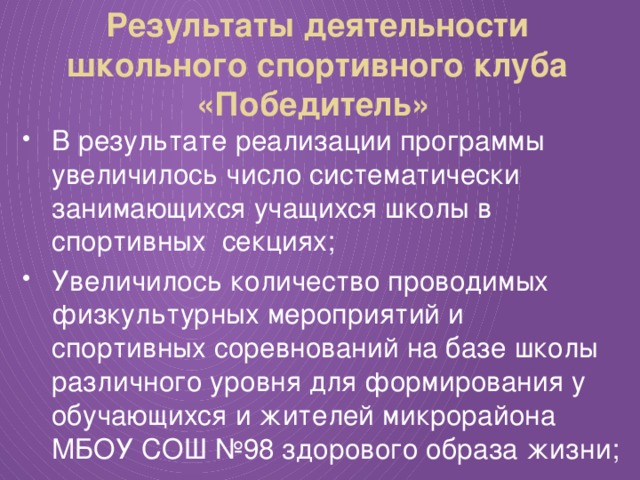 Результаты деятельности школьного спортивного клуба «Победитель» В результате реализации программы увеличилось число систематически занимающихся учащихся школы в спортивных секциях; Увеличилось количество проводимых физкультурных мероприятий и спортивных соревнований на базе школы различного уровня для формирования у обучающихся и жителей микрорайона МБОУ СОШ №98 здорового образа жизни; 