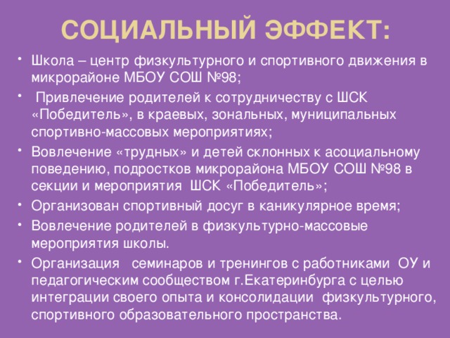 Социальный эффект: Школа – центр физкультурного и спортивного движения в микрорайоне МБОУ СОШ №98;  Привлечение родителей к сотрудничеству с ШСК «Победитель», в краевых, зональных, муниципальных спортивно-массовых мероприятиях; Вовлечение «трудных» и детей склонных к асоциальному поведению, подростков микрорайона МБОУ СОШ №98 в секции и мероприятия ШСК «Победитель»; Организован спортивный досуг в каникулярное время; Вовлечение родителей в физкультурно-массовые мероприятия школы. Организация семинаров и тренингов с работниками ОУ и педагогическим сообществом г.Екатеринбурга с целью интеграции своего опыта и консолидации физкультурного, спортивного образовательного пространства. 