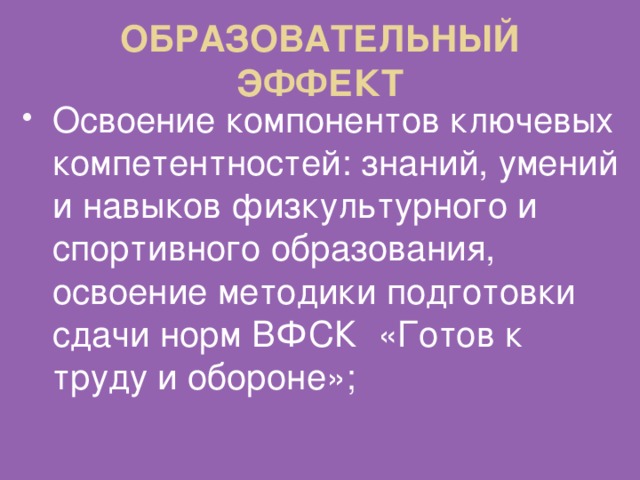 ОБРАЗОВАТЕЛЬНЫЙ ЭФФЕКТ Освоение компонентов ключевых компетентностей: знаний, умений и навыков физкультурного и спортивного образования, освоение методики подготовки сдачи норм ВФСК «Готов к труду и обороне»; 