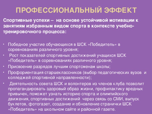 ПРОФЕССИОНАЛЬНЫЙ ЭФФЕКТ Спортивные успехи – на основе устойчивой мотивации к занятиям избранным видом спорта в контексте учебно-тренировочного процесса:  Победное участие обучающихся в ШСК «Победитель» в соревнованиях различного уровня;  Рост показателей спортивных достижений учащихся ШСК «Победитель» в соревнованиях различного уровня; Присвоение разрядов лучшим спортсменам школы; Профориентация старшеклассников (выбор педагогических вузов и колледжей спортивной направленности);  Деятельность совета ШСК и волонтеров из членов клуба позволит пропагандировать здоровый образ жизни, профилактику вредных привычек, поможет узнать историю спорта и олимпийского движения, спортивных достижений через связь со СМИ, выпуск буклетов, фотогазет, создание и обновление странички ШСК «Победитель» на школьном сайте и районной газете. 