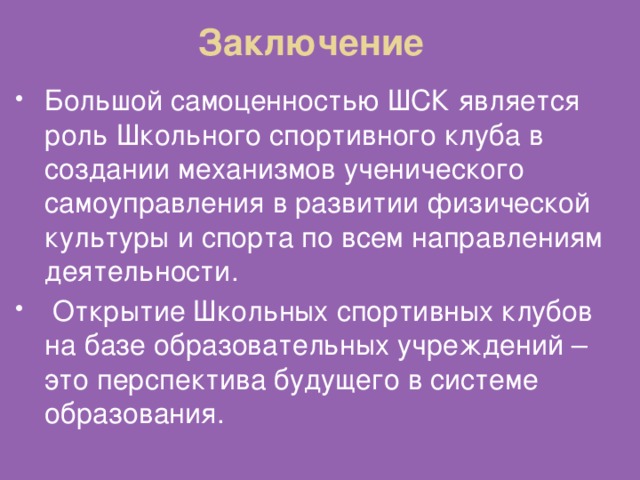 Заключение Большой самоценностью ШСК является роль Школьного спортивного клуба в создании механизмов ученического самоуправления в развитии физической культуры и спорта по всем направлениям деятельности.  Открытие Школьных спортивных клубов на базе образовательных учреждений – это перспектива будущего в системе образования. 