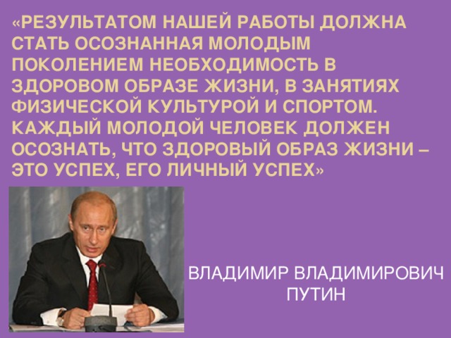 «Результатом нашей работы должна стать осознанная молодым поколением необходимость в здоровом образе жизни, в занятиях физической культурой и спортом. Каждый молодой человек должен осознать, что здоровый образ жизни – это успех, его личный успех» ВЛАДИМИР ВЛАДИМИРОВИЧ ПУТИН 