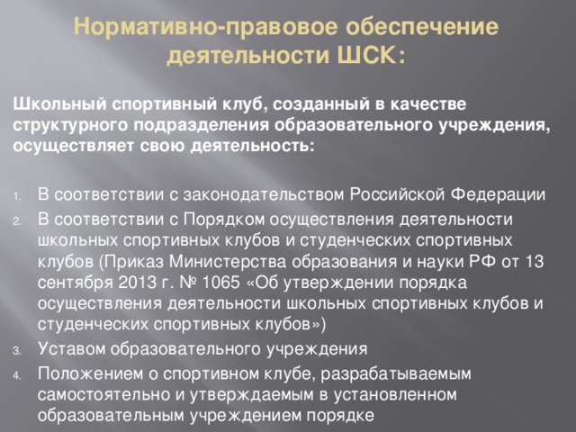 Нормативно-правовое обеспечение деятельности ШСК: Школьный спортивный клуб, созданный в качестве структурного подразделения образовательного учреждения, осуществляет свою деятельность:  В соответствии с законодательством Российской Федерации В соответствии с Порядком осуществления деятельности школьных спортивных клубов и студенческих спортивных клубов (Приказ Министерства образования и науки РФ от 13 сентября 2013 г. № 1065 «Об утверждении порядка осуществления деятельности школьных спортивных клубов и студенческих спортивных клубов») Уставом образовательного учреждения Положением о спортивном клубе, разрабатываемым самостоятельно и утверждаемым в установленном образовательным учреждением порядке 