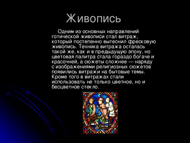 Живопись  Одним из основных направлений готической живописи стал витраж, который постепенно вытеснил фресковую живопись. Техника витража осталась такой же, как и в предыдущую эпоху, но цветовая палитра стала гораздо богаче и красочней, а сюжеты сложнее — наряду с изображениями религиозных сюжетов появились витражи на бытовые темы. Кроме того в витражах стали использовать не только цветное, но и бесцветное стекло. 