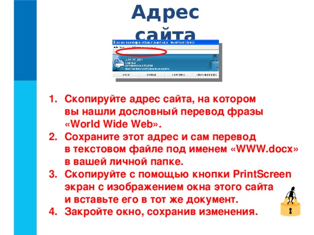 Адрес сайта Скопируйте адрес сайта, на котором  вы нашли дословный перевод фразы  «World Wide Web». Сохраните этот адрес и сам перевод  в текстовом файле под именем «WWW.docx»  в вашей личной папке. Скопируйте с помощью кнопки PrintScreen экран с изображением окна этого сайта  и вставьте его в тот же документ. Закройте окно, сохранив изменения.