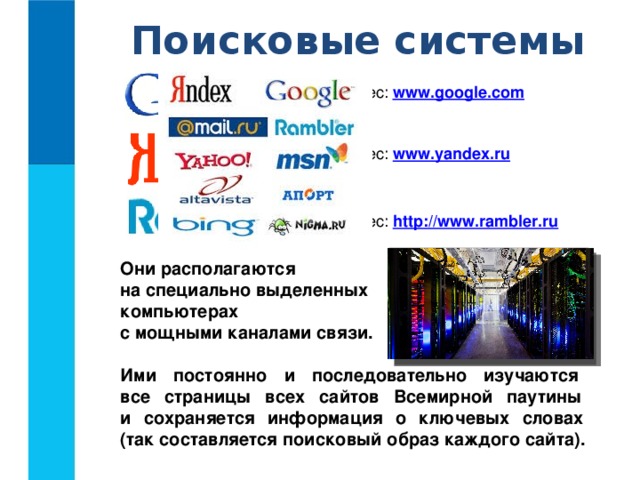 Поисковые системы Адрес: www.google.com Адрес: www.yandex.ru  Адрес: http://www.rambler.ru  Они располагаются  на специально выделенных  компьютерах  с мощными каналами связи.  Ими постоянно и последовательно изучаются  все страницы всех сайтов Всемирной паутины  и сохраняется информация о ключевых словах  (так составляется поисковый образ каждого сайта).