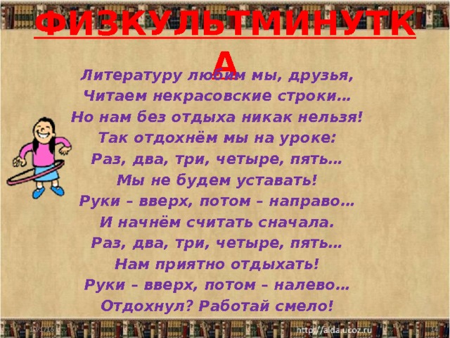 ФИЗКУЛЬТМИНУТКА Литературу любим мы, друзья, Читаем некрасовские строки… Но нам без отдыха никак нельзя! Так отдохнём мы на уроке: Раз, два, три, четыре, пять… Мы не будем уставать! Руки – вверх, потом – направо… И начнём считать сначала. Раз, два, три, четыре, пять… Нам приятно отдыхать! Руки – вверх, потом – налево… Отдохнул? Работай смело! 10/1/16  