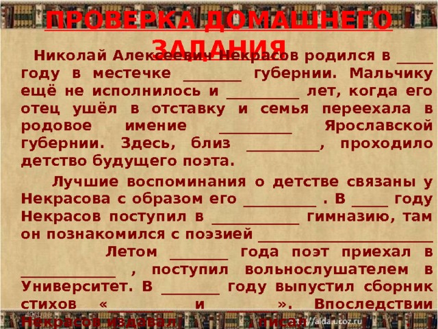 ПРОВЕРКА ДОМАШНЕГО ЗАДАНИЯ  Николай Алексеевич Некрасов родился в _____ году в местечке ________ губернии. Мальчику ещё не исполнилось и __________ лет, когда его отец ушёл в отставку и семья переехала в родовое имение __________ Ярославской губернии. Здесь, близ __________, проходило детство будущего поэта.  Лучшие воспоминания о детстве связаны у Некрасова с образом его __________ . В _____ году Некрасов поступил в ____________ гимназию, там он познакомился с поэзией ________________________ Летом ________ года поэт приехал в _____________ , поступил вольнослушателем в Университет. В ________ году выпустил сборник стихов «_________ и _______». Впоследствии Некрасов издавал _________, писал ____________ . 10/1/16  