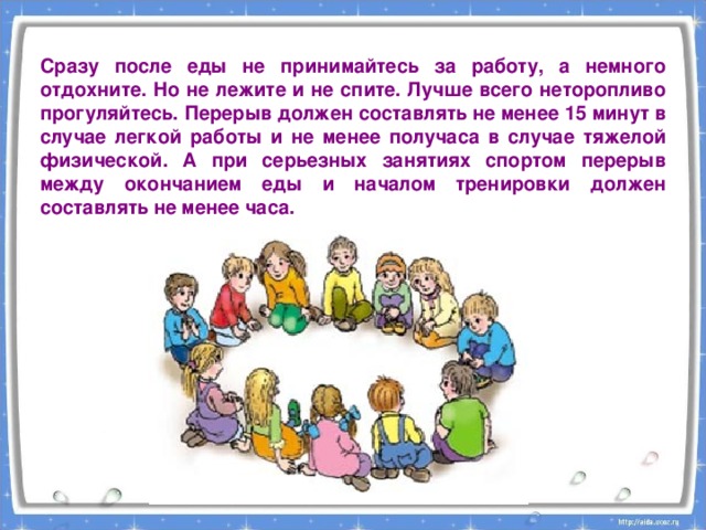 Сразу после еды не принимайтесь за работу, а немного отдохните. Но не лежите и не спите. Лучше всего неторопливо прогуляйтесь. Перерыв должен составлять не менее 15 минут в случае легкой работы и не менее получаса в случае тяжелой физической. А при серьезных занятиях спортом перерыв между окончанием еды и началом тренировки должен составлять не менее часа. 