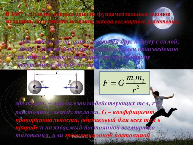 В 1687 г. Ньютон открыл один из фундаментальных законов механики, получивший название закона всемирного тяготения:    Два любых тела притягиваются друг к другу с силой, модуль которой прямо пропорционален произведению их масс и обратно пропорционален квадрату расстояния между ними.   где m 1 и m 2 – массы взаимодействующих тел, r – расстояние между телами, G – коэффициент пропорциональности, одинаковый для всех тел в природе и называемый постоянной всемирного тяготения, или гравитационной постоянной Рябова Ольга Валерьевна г. Тольятти 