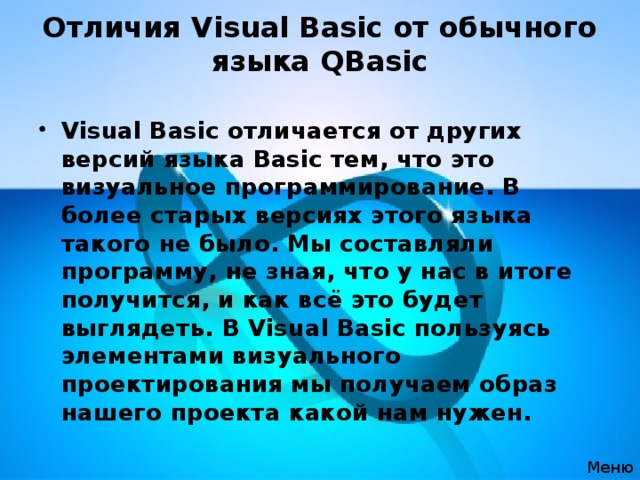 Отличия Visual Basic от обычного языка QBasic   Visual Basic отличается от других версий языка Basic тем, что это визуальное программирование. В более старых версиях этого языка такого не было. Мы составляли программу, не зная, что у нас в итоге получится, и как всё это будет выглядеть. В Visual Basic пользуясь элементами визуального проектирования мы получаем образ нашего проекта какой нам нужен. Меню 