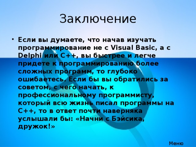 Заключение Если вы думаете, что начав изучать программирование не с Visual Basic, а с Delphi или C++, вы быстрее и легче придете к программированию более сложных программ, то глубоко ошибаетесь. Если бы вы обратились за советом, с чего начать, к профессиональному программисту, который всю жизнь писал программы на C++, то в ответ почти наверняка услышали бы: «Начни с Бэйсика, дружок!»  Меню 