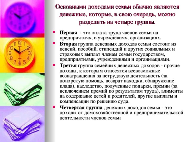 Основными доходами семьи обычно являются денежные, которые, в свою очередь, можно разделить на четыре группы.   Первая - это оплата труда членов семьи на предприятиях, в учреждениях, организациях. Вторая группа денежных доходов семьи состоит из пенсий, пособий, стипендий и других социальных и страховых выплат членам семьи государством, предприятиями, учреждениями и организациями. Третья группа семейных денежных доходов - прочие доходы, к которым относятся всевозможные вознаграждения за нетрудовую деятельность (за донорскую помощь, возврат находки, обнаружение клада), наследство, полученные подарки, премии (за исключением премий по результатам труда), алименты на содержание детей и родителей, другие выплаты и компенсации по решению суда. Четвертая группа денежных доходов семьи - это доходы от домохозяйственной и предпринимательской деятельности членов семьи 