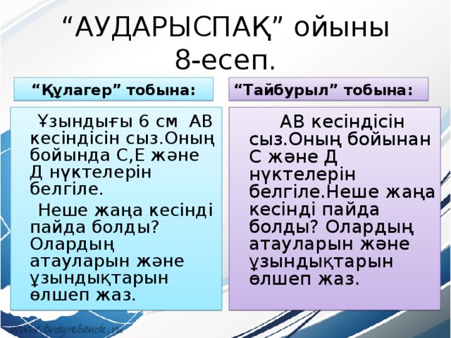 “ АУДАРЫСПАҚ” ойыны  8-есеп. “ Құлагер” тобына: “ Тайбурыл” тобына:  Ұзындығы 6 см АВ кесіндісін сыз.Оның бойында С,Е және Д нүктелерін белгіле.  Неше жаңа кесінді пайда болды? Олардың атауларын және ұзындықтарын өлшеп жаз.  АВ кесіндісін сыз.Оның бойынан С және Д нүктелерін белгіле.Неше жаңа кесінді пайда болды? Олардың атауларын және ұзындықтарын өлшеп жаз. 