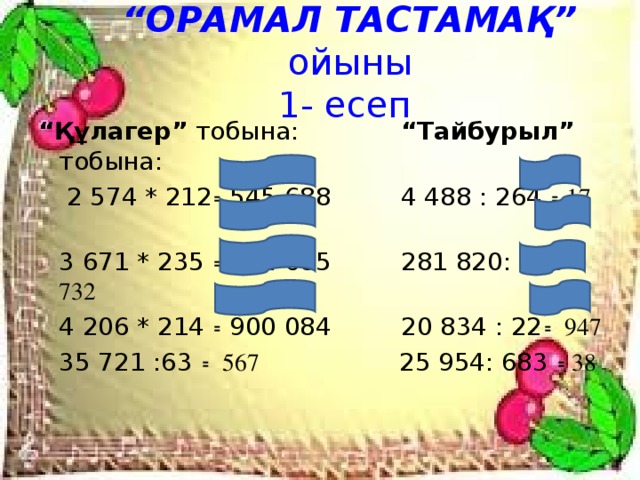 “ ОРАМАЛ ТАСТАМАҚ” ойыны  1- есеп “ Құлагер” тобына: “Тайбурыл” тобына:   2 574 * 212 ꞊ 545 688 4 488 : 264 ꞊ 17  3 671 * 235 ꞊ 862 685 281 820: 385 ꞊ 732  4 206 * 214 ꞊ 900 084 20 834 : 22 ꞊ 947  35 721 :63 ꞊ 567 25 954: 683 ꞊ 38 