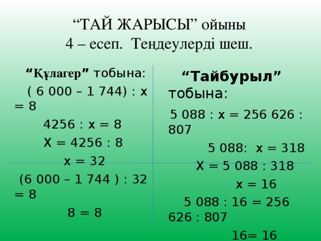 “ ТАЙ ЖАРЫСЫ” ойыны  4 – есеп. Теңдеулерді шеш. “ Құлагер ” тобына:  ( 6 000 – 1 744) : х = 8    4256 : х = 8  Х = 4256 : 8  х = 32  (6 000 – 1 744 ) : 32 = 8  8 = 8 “ Тайбурыл” тобына:  5 088 : х = 256 626 : 807   5 088: х = 318  Х = 5 088 : 318  х = 16  5 088 : 16 = 256 626 : 807  16= 16 