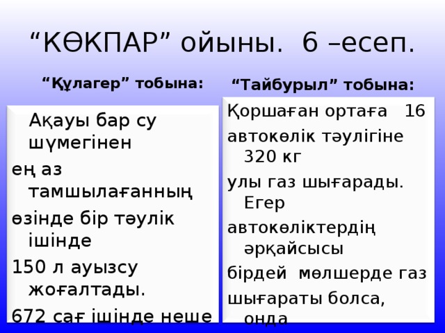 “ КӨКПАР” ойыны. 6 –есеп. “ Құлагер” тобына: “ Тайбурыл” тобына: Қоршаған ортаға 16 автокөлік тәулігіне 320 кг улы газ шығарады. Егер автокөліктердің әрқайсысы бірдей мөлшерде газ шығараты болса, онда 53 автокөлік тәулігіне неше килограмм улы газ шығарады?  Ақауы бар су шүмегінен ең аз тамшылағанның өзінде бір тәулік ішінде 150 л ауызсу жоғалтады. 672 сағ ішінде неше литр су пайдаланылмай, ысырып болады? 